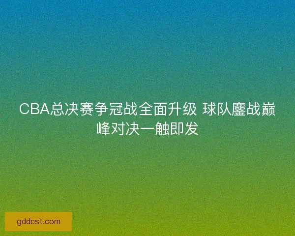 CBA总决赛争冠战全面升级 球队鏖战巅峰对决一触即发