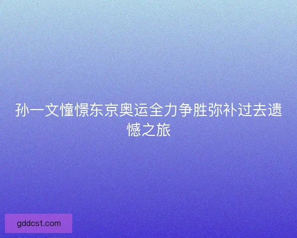 孙一文憧憬东京奥运全力争胜弥补过去遗憾之旅